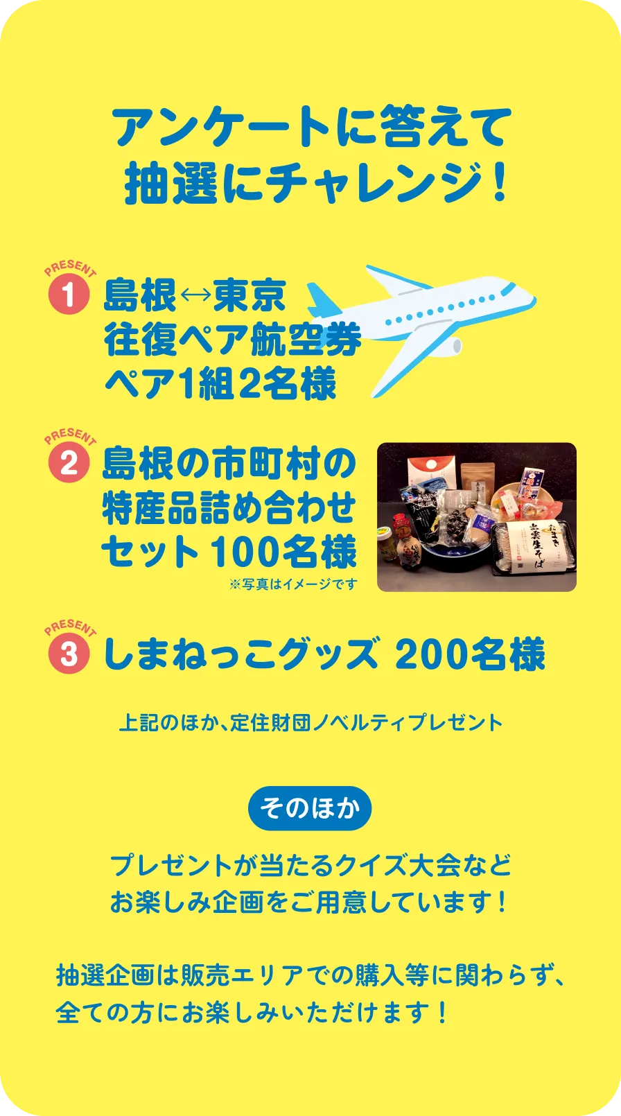 アンケートに答えて抽選にチャレンジ！ 1 島根東京往復ペア航空券 ペア1組2名さま 2 島根の市町村の特産品詰め合わせセット100名様 3 しまねっこグッズ200名様 上記のほか、定住財団ノベルティプレゼント そのほか プレゼントが当たるクイズ大会などお楽しみ企画をご用意しています。